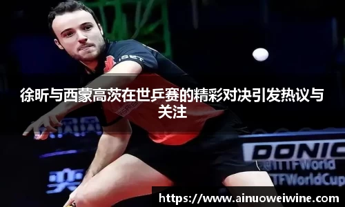 徐昕与西蒙高茨在世乒赛的精彩对决引发热议与关注